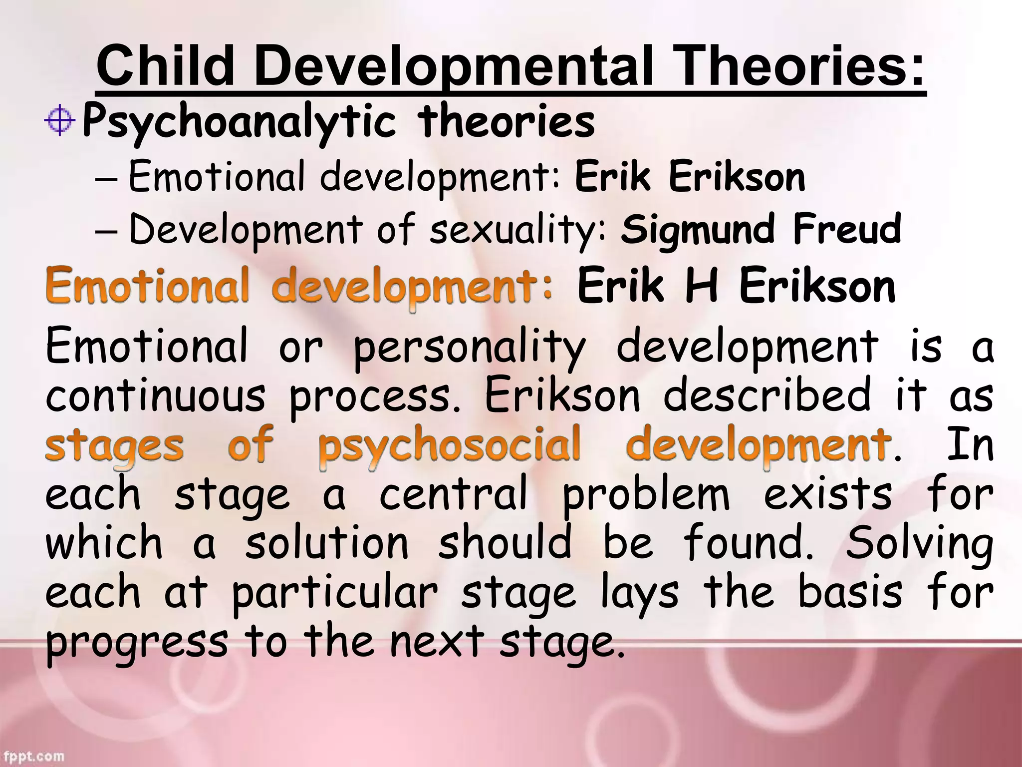Child Developmental Theories:
Psychoanalytic theories
– Emotional development: Erik Erikson
– Development of sexuality: Sigmund Freud
Erik H Erikson
Emotional or personality development is a
continuous process. Erikson described it as
. In
each stage a central problem exists for
which a solution should be found. Solving
each at particular stage lays the basis for
progress to the next stage.
 