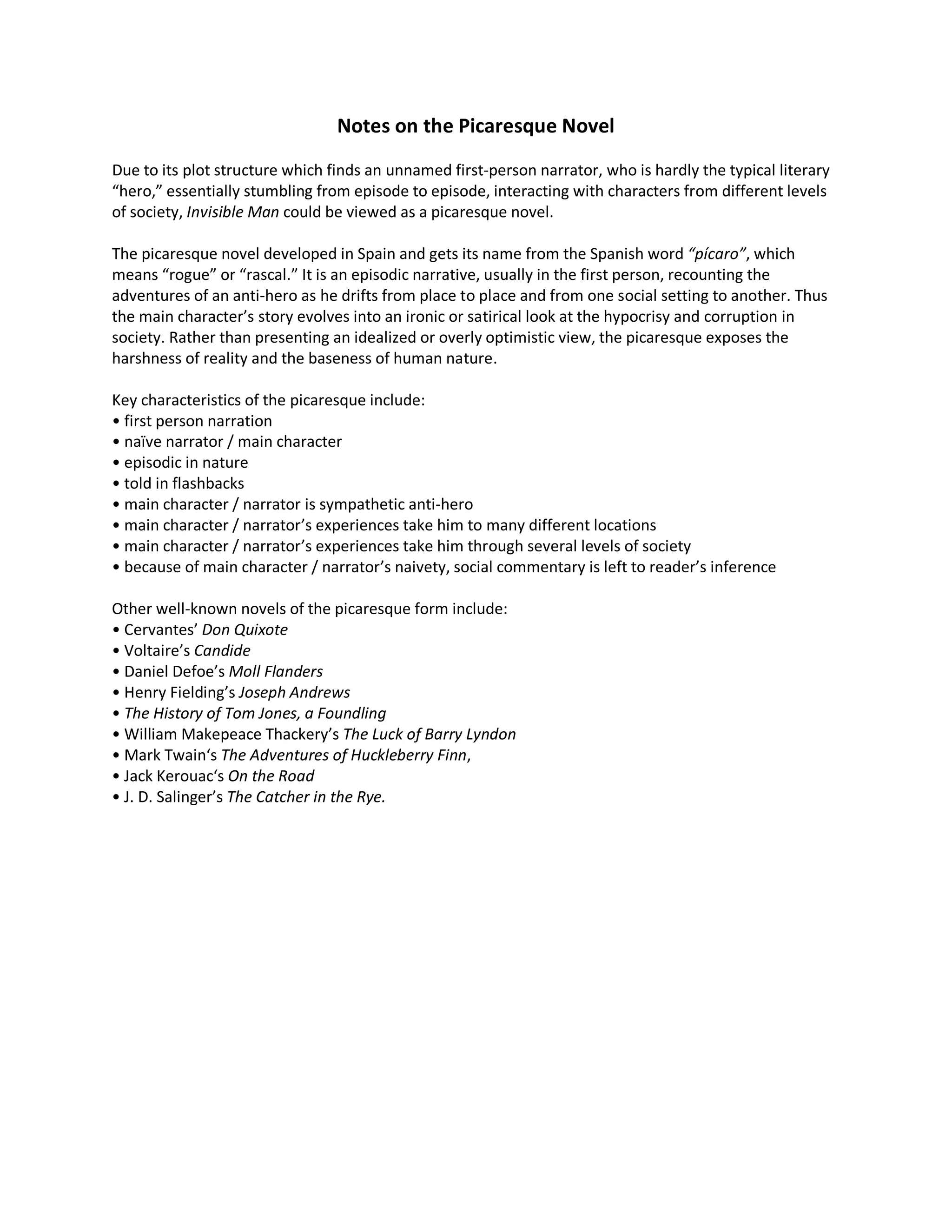 Notes on the Picaresque Novel
Due to its plot structure which finds an unnamed first-person narrator, who is hardly the typical literary
“hero,” essentially stumbling from episode to episode, interacting with characters from different levels
of society, Invisible Man could be viewed as a picaresque novel.
The picaresque novel developed in Spain and gets its name from the Spanish word “pícaro”, which
means “rogue” or “rascal.” It is an episodic narrative, usually in the first person, recounting the
adventures of an anti-hero as he drifts from place to place and from one social setting to another. Thus
the main character’s story evolves into an ironic or satirical look at the hypocrisy and corruption in
society. Rather than presenting an idealized or overly optimistic view, the picaresque exposes the
harshness of reality and the baseness of human nature.
Key characteristics of the picaresque include:
• first person narration
• naïve narrator / main character
• episodic in nature
• told in flashbacks
• main character / narrator is sympathetic anti-hero
• main character / narrator’s experiences take him to many different locations
• main character / narrator’s experiences take him through several levels of society
• because of main character / narrator’s naivety, social commentary is left to reader’s inference
Other well-known novels of the picaresque form include:
• Cervantes’ Don Quixote
• Voltaire’s Candide
• Daniel Defoe’s Moll Flanders
• Henry Fielding’s Joseph Andrews
• The History of Tom Jones, a Foundling
• William Makepeace Thackery’s The Luck of Barry Lyndon
• Mark Twain‘s The Adventures of Huckleberry Finn,
• Jack Kerouac‘s On the Road
• J. D. Salinger’s The Catcher in the Rye.
 