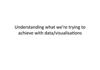 Understanding	
  what	
  we’re	
  trying	
  to	
  
 achieve	
  with	
  data/visualisaCons	
  
 