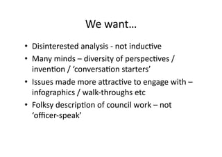 We	
  want…	
  
•  Disinterested	
  analysis	
  -­‐	
  not	
  inducCve	
  
•  Many	
  minds	
  –	
  diversity	
  of	
  perspecCves	
  /	
  
   invenCon	
  /	
  ‘conversaCon	
  starters’	
  
•  Issues	
  made	
  more	
  a^racCve	
  to	
  engage	
  with	
  –	
  
   infographics	
  /	
  walk-­‐throughs	
  etc	
  
•  Folksy	
  descripCon	
  of	
  council	
  work	
  –	
  not	
  
   ‘oﬃcer-­‐speak’	
  
 