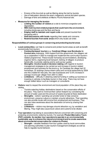 10
o Erosion of the Inca trail as well as littering along the trail by tourists
o Use of helicopters disturbs the area’s indigenous animal and plant species.
o Damage of land and artefacts at Machu Picchu historical site.
 Measures for managing the tension
o Limiting the number of visitors at a site to minimize congestion and
degradation.
o With-hold tourism-related projects that could harm the environment,
including landscape and the flora and fauna
o Employ staff to maintain and repair a site and prevent tourists from
tampering with it.
o Hold discussions with locals regarding their needs and concerns
o Restrict tourists from some areas which only locals can enter.
Responsibilities of various groups in conserving and protecting tourist areas
 Local communities can help to conserve and protect tourist areas as well as benefit
economically from tourism.
o Community-based tourism e.g. Candirejo Village near Borobudur in
Central Java, Indonesia. With support from the government, the villagers set
up a cooperative in 2003 to manage and implement the community’s tourism-
related programmes. These include homestay accommodations, developing
organics farms, organizing local transport, training of villagers to produce
handicrafts, to provide catering and to work as tour guides.
o Strengths– Involve locals in decision making with regards to tourism
management strategies to be carried out and increase in tourism related
employment and business for the local e.g. for Candirejo the village had 22
homestays, 22 andongs (horse-drawn carts) and six local restaurants by 2004
and this created 63 new jobs, five new businesses and 12.5% increase in
average income per villager from 2001 to 2003.
o Limitations – difficulty in obtaining external funding in setting up business or
investing in vehicles to facilitate tourism in their area. There may not have
enough skilled labour such as managers or consultants.
 Visitors need to respect the environment and local population of the place they are
visiting.
o Tourists selecting holiday destinations based on the conservation efforts of
the place. They want to minimize their carbon footprint by considering the
amount of water used and the amount of waste recycled at these destination
o Strengths – visitors’ spending can provide funds to help conserve
environment, preserve culture or maintain a tourist attractions. Their spending
can also provide locals with income from employment and business. They
can also raise awareness about the destination at home by sharing their
experience.
o Limitations – visitors may damage a tourist attraction e.g. by vandalism and
littering. They might also cause local culture and customs to be diluted.
 Tour operators may belong to associations that are concerned with conserving and
protecting environments visited by tourists. For example Phuket Alternative Tours
(PAT) commits its member tour operators to operate in an environmentally
sustainable way to enhance the natural environment and to create awareness
about environmental conservation for visitors to Phuket.
o Strength – valuable feedback from tour guides used by local communities
and planning authorities to plan tourism management strategies as well as
help to regulate tourist behavior.
 