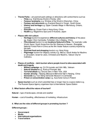 2
 Theme Parks – amusement park settings or attractions with central theme such as
o Films e.g. Walt Disney World in Florida, USA
o Famous landmarks e.g. Window of the World in Shenzhen, China
o Fantasy and adventure e.g. Everland Resort in Yongin, South Korea
o History and heritage e.g. Upper Canada Village in Morrisburg, Ontario,
Canada
o Education eg. Ocean Park in Hong Kong, China
o Health e.g. Nagashima Spa Land in Kuwana, Japan
 Places with rich culture
o Heritage tourism to experience different cultures and history of the place
eg. Angkor Wat, Cambodia, Forbidden City in Beijing, China.
o Film-induced tourism to see locations featured in films. For example, Lotte
World, Seoul, South Korea from the film Stairway to Heaven, Zhangjiajie
National Forest Park in China as the film Avatar feature scenery inspired by
the park
o Gourmet food and shopping tourism e.g. Hong Kong
o Pilgrimage tourism for religious activity e.g. Mecca, Saudi Arabia for Muslims
or Jerusalem, Israel for Jews, Christians and Muslims, Vatican City for
Catholics.
 Places of conflicts – dark tourism where people travel to sites associated with
death and tragedy.
o Military campaign eg. Củ Chi tunnels and Vịnh Mốc, Vietnam
o Natural disasters e.g. Ruins of Pompeii, Italy
o Terrorist attack e.g. Ground Zero in New York, USA
o Human atrocity – Nanjing Massacre Memorial Hall in Nanjing, China
o Genocide e.g. Tuoi Sleng Genocide Museum in Cambodia
o Prison or concentration camp e.g. Auschwitz Camp in Poland
 Space tourism such as short suborbital trips or longer trips to a space station e.g.
The Russian Space Agency organises trips to International Space Station
3. What factors affect the nature of tourism?
Natural – type of landscapes, climate and weather
Human – cost of travelling, effectiveness of marketing, infrastructure
4. What are the roles of different groups in promoting tourism ?
Different groups :
 Government
 Media
 International organisations
 Travel writers
 