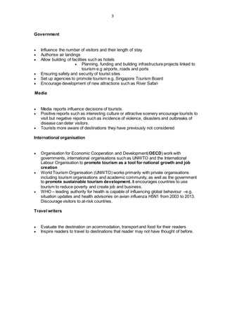 3
Government
 Influence the number of visitors and their length of stay
 Authorise air landings
 Allow building of facilities such as hotels
 Planning, funding and building infrastructure projects linked to
tourism e.g airports, roads and ports
 Ensuring safety and security of tourist sites
 Set up agencies to promote tourism e.g. Singapore Tourism Board
 Encourage development of new attractions such as River Safari
Media
 Media reports influence decisions of tourists.
 Positive reports such as interesting culture or attractive scenery encourage tourists to
visit but negative reports such as incidence of violence, disasters and outbreaks of
disease can deter visitors.
 Tourists more aware of destinations they have previously not considered
International organisation
 Organisation for Economic Cooperation and Development(OECD) work with
governments, international organisations such as UNWTO and the International
Labour Organisation to promote tourism as a tool for national growth and job
creation
 World Tourism Organisation (UNWTO) works primarily with private organisations
including tourism organisations and academic community, as well as the government
to promote sustainable tourism development. It encourages countries to use
tourism to reduce poverty and create job and business.
 WHO – leading authority for health is capable of influencing global behaviour –e.g.
situation updates and health advisories on avian influenza H5N1 from 2003 to 2013.
Discourage visitors to at-risk countries.
Travel writers
 Evaluate the destination on acommodation, transport and food for their readers
 Inspire readers to travel to destinations that reader may not have thought of before.
 