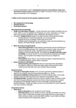5
 Long-haul destinations refer to destinations that are a long distance away from
the tourist’s home country reachable by a flight in 6 hours or more e.g. Europe is a
long-haul destination from Singapore
5. What are the reasons for the growth of global tourism?
 Developments in technology
 Demand factors
 Destination factors
Developments in technology
 Better and affordable transport – shorter travel time and cheaper travelling cost e.g.
In the 1950s a commercial flight from Singapore to London would take 2 to 3 days
with many stopovers at different cities compared to the present 14 hours
 Increase in budget airlines helped to increase number of international travelers
o Enabled people to travel internationally and more frequently
o Opportunity to go on holidays further away from home
o Enabled travel to destinations not covered by major commercial airlines e.g.
Bhutan, the Pacific Islands, Northern Thailand
 More air routes and agreements
o Open skies agreement made between governments remove restrictions on
commercial flights between their respective countries to allow commercial
airlines to decide the routes, capacity and price of their flights without
interference from the government. This helped the growth of aircraft routes
and flights as well as number of commercial airline companies and budget
airlines. The competition has helped reduce the prices of flights for
passengers.
o Deregulation allows fares to rise and fall according to market demand and
competition between various airline companies.
 Ease of access to information
o Online booking and research to find out more about their destinations.
o Surveillance, electronic checks and other safety control research which
makes tourists feel safer and more confident about travelling.
Demand factors
 Increase in disposable income due to economic growth has allowed people to
spend more on goods and services including travelling e.g. China
 Increased availability of leisure time due to shorter working weeks, more public
holidays and more paid annual leave has allowed more people to travel.
 Changing lifestyle –travelling becomes a way for people to relax and take a break
from their fast-paced lifestyles at work and at home. Due to advances in medical
technology and knowledge, people are now more health-conscious and lead
healthier lifestyles. People live longer and are more physically fit to travel frequently.
E.g. Grey nomads in Australia.
Destination factors
 Attractions
o Natural attractions such as place of scenic beauty
o Built attractions such as medical services, educational facilities and theme
parks. Dubai, United Arab Emirates in the middle East has a wide range of
retail and luxury outlets, world class MICE facilities, luxury hotels and large-
scale architectural and engineering projects
 