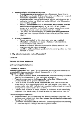 6
 Investment in infrastructure and services
o Airport expansion and development e.g. Singapore’s Changi Airport’s
Budget Terminal closed in 2012 to make way for a new Terminal 4 which will
increase the airport’s total capacity for passengers
o Sufficient hotels to serve a range of tourist budgets, from five-star hotels to
backpacker hostels. e.g. HK will add another 49 hotels to its 189 operating
ones from 2012 to 2016
o Services for tourist sites such as food outlets, entertainment facilities
and telecommunication links such as free Wi-Fi in hotels.Trained
personnel for tourist sites such as hotel managers, restaurateurs, guides,
travel agents, drivers, porters and cleaners are also needed.
o Offer tertiary and diploma courses on tourism, hotel management and
catering to meet the demand for formal training for people in the tourism
industry.
 Access to information
o Tourists are more likely to visit a destination when travel-related
information such as transport routes, schedules, weather conditions,
accommodation is easily obtained.
o Signs at many tourist destinations displayed in different languages help
provide security and comfort to visitors.
o Local tour guides and travel agents trained to answer questions and meet
the needs of tourists.
6. Why is tourism subject to regional fluctuation?
Disasters
Regional and global recessions
Unfavourable political situations
Outbreaks of diseases
Impact of disasters e.g. 2011 Japan Tohoku earthquake and tsunamis decreased tourist
arrivals by 28%, Japanese travelling to South Korea also fell by 12%
Regional and global recessions
 Many people experience a loss of income or jobs in recession so they cut back on
spending and are less likely to travel overseas in a recession.
 Regional recession such as the European Sovereign Debt Crisis caused by
Greece unable to pay its government debts in 2010.
 Global recession such as the global financial crisis when some of the world’s
largest financial firms went bankrupt in 2007 and 2008 resulting in the crash of the
housing market in the USA. It affected many countries in different parts of the world,
causing their economies to slow down or shrink.
 Domestic travel increased as people choose to go for holidays in their own country
rather than travel abroad during recession because they spend less on transport.
Unfavourable political situation
 Political conflicts which may results in war pose dangers to tourists so they may
postpone or cancel their travel plans. Services are disrupted and infrastructure is
damaged in political conflicts.
 Government may also issue travel advisories to discourage citizens from travelling
to a particular region or country due to the dangers of conflicts.
 