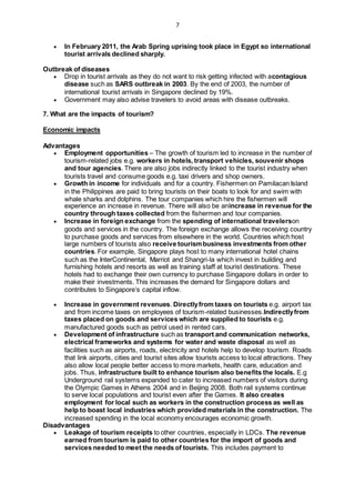 7
 In February 2011, the Arab Spring uprising took place in Egypt so international
tourist arrivals declined sharply.
Outbreak of diseases
 Drop in tourist arrivals as they do not want to risk getting infected with acontagious
disease such as SARS outbreak in 2003. By the end of 2003, the number of
international tourist arrivals in Singapore declined by 19%.
 Government may also advise travelers to avoid areas with disease outbreaks.
7. What are the impacts of tourism?
Economic impacts
Advantages
 Employment opportunities – The growth of tourism led to increase in the number of
tourism-related jobs e.g. workers in hotels, transport vehicles, souvenir shops
and tour agencies. There are also jobs indirectly linked to the tourist industry when
tourists travel and consume goods e.g. taxi drivers and shop owners.
 Growth in income for individuals and for a country. Fishermen on Pamilacan Island
in the Philippines are paid to bring tourists on their boats to look for and swim with
whale sharks and dolphins. The tour companies which hire the fishermen will
experience an increase in revenue. There will also be anincrease in revenue for the
country through taxes collected from the fishermen and tour companies.
 Increase in foreign exchange from the spending of international travelerson
goods and services in the country. The foreign exchange allows the receiving country
to purchase goods and services from elsewhere in the world. Countries which host
large numbers of tourists also receive tourismbusiness investments from other
countries. For example, Singapore plays host to many international hotel chains
such as the InterContinental, Marriot and Shangri-la which invest in building and
furnishing hotels and resorts as well as training staff at tourist destinations. These
hotels had to exchange their own currency to purchase Singapore dollars in order to
make their investments. This increases the demand for Singapore dollars and
contributes to Singapore’s capital inflow.
 Increase in government revenues. Directlyfrom taxes on tourists e.g. airport tax
and from income taxes on employees of tourism-related businesses.Indirectlyfrom
taxes placed on goods and services which are supplied to tourists e.g.
manufactured goods such as petrol used in rented cars.
 Development of infrastructure such as transport and communication networks,
electrical frameworks and systems for water and waste disposal as well as
facilities such as airports, roads, electricity and hotels help to develop tourism. Roads
that link airports, cities and tourist sites allow tourists access to local attractions. They
also allow local people better access to more markets, health care, education and
jobs. Thus, infrastructure built to enhance tourism also benefits the locals. E.g
Underground rail systems expanded to cater to increased numbers of visitors during
the Olympic Games in Athens 2004 and in Beijing 2008. Both rail systems continue
to serve local populations and tourist even after the Games. It also creates
employment for local such as workers in the construction process as well as
help to boast local industries which provided materials in the construction. The
increased spending in the local economy encourages economic growth.
Disadvantages
 Leakage of tourism receipts to other countries, especially in LDCs. The revenue
earned from tourism is paid to other countries for the import of goods and
services needed to meet the needs of tourists. This includes payment to
 