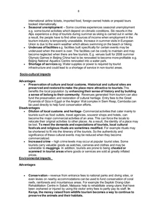 8
international airline tickets, imported food, foreign-owned hotels or prepaid tours
booked internationally.
 Seasonal unemployment – Some countries experiences seasonal unemployment
e.g. some tourist activities which depend on climatic conditions. Ski resorts in the
Alps experience a drop of tourists during summer as skiing is carried out in winter. As
a result, the people have to find other sources of income when employment in the
tourism industry is temporarily unavailable. Increase in summer visits in European
Union is due to the warm weather which allows swimming on the beach or hiking.
 Underuse of facilities e.g. facilities built specifically for certain events may be
underused when the event is over. The facilities can be costly to maintain and may
become neglected when there are few tourists. E.g. venues built for 2008 summer
Olympic Games in Beijing China had to be renovated to become more profitable e.g.
Beijing National Aquatics Centre renovated into a water park.
 Shortage of services eg. Water supplies or power is required by tourist
infrastructure and could lead to a shortage of service in non-tourist areas.
Socio-cultural impacts
Advantages
 Preservation of culture and local customs. Historical and cultural sites are
preserved and restored to make the place more attractive to tourists.This
benefits the local population by enhancing their sense of history and by building
a sense of belong to their community. Revenues generated from tourism can also
fund the preservation and restoration of cultural heritage. Entry fees to the Great
Pyramids of Giza in Egypt or the Angkor Wat complex in Siem Reap, Cambodia can
be used directly to help fund conservation efforts.
Disadvantages
 Dilution of local customs and heritage- Commercial activities that cater mainly to
tourists such as food outlets, travel agencies, souvenir shops and hotels, can
become the major commercial activities of an area. This can force the locals to
relocate their original activities to other places. As a result, the identity of a place may
be lost. To meet the demands and expectations of tourists, local cultural
festivals and religious rituals are sometimes modified. For example rituals may
be shortened to fit into the itinerary of the tourists. So the authenticity and
significance of these cultural events may be reduced when they become
commercialized.
 Increased crime – high crime levels may occur at popular tourist sites. Some
tourists carry valuable goods as watches, cameras and clothes and may be
vulnerable to muggings. In addition, tourists are prone to being cheated or
scammed in tourist areas where goods or services are sold at greatly inflated
prices.
Environmental impacts
Advantages
 Conservation – revenue from entrance fees to national parks and diving sites, or
even levies on nearby accommodations can be used to fund conservation of coral
reefs, rainforests and mountainous areas. For example the Sepilok Orang-Utan
Rehabilitation Centre in Sabah, Malaysia help to rehabilitate orang-utans that have
been orphaned or injured by using the visitor entry fees to partly pay its staff. In
Kenya, the money raised from wildlife tourism becomes a way to continue to
preserve the animals and their habitats.
 