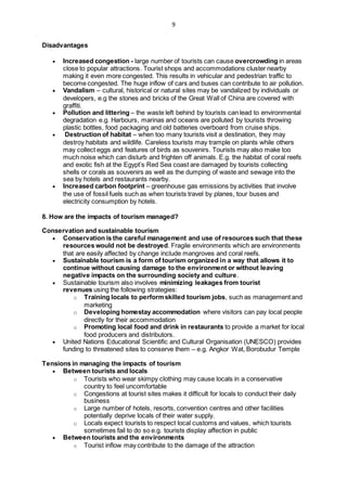 9
Disadvantages
 Increased congestion - large number of tourists can cause overcrowding in areas
close to popular attractions. Tourist shops and accommodations cluster nearby
making it even more congested. This results in vehicular and pedestrian traffic to
become congested. The huge inflow of cars and buses can contribute to air pollution.
 Vandalism – cultural, historical or natural sites may be vandalized by individuals or
developers, e.g the stones and bricks of the Great Wall of China are covered with
graffiti.
 Pollution and littering – the waste left behind by tourists can lead to environmental
degradation e.g. Harbours, marinas and oceans are polluted by tourists throwing
plastic bottles, food packaging and old batteries overboard from cruise ships.
 Destruction of habitat – when too many tourists visit a destination, they may
destroy habitats and wildlife. Careless tourists may trample on plants while others
may collect eggs and features of birds as souvenirs. Tourists may also make too
much noise which can disturb and frighten off animals. E.g. the habitat of coral reefs
and exotic fish at the Egypt’s Red Sea coast are damaged by tourists collecting
shells or corals as souvenirs as well as the dumping of waste and sewage into the
sea by hotels and restaurants nearby.
 Increased carbon footprint – greenhouse gas emissions by activities that involve
the use of fossil fuels such as when tourists travel by planes, tour buses and
electricity consumption by hotels.
8. How are the impacts of tourism managed?
Conservation and sustainable tourism
 Conservation is the careful management and use of resources such that these
resources would not be destroyed. Fragile environments which are environments
that are easily affected by change include mangroves and coral reefs.
 Sustainable tourism is a form of tourism organized in a way that allows it to
continue without causing damage to the environment or without leaving
negative impacts on the surrounding society and culture.
 Sustainable tourism also involves minimizing leakages from tourist
revenues using the following strategies:
o Training locals to performskilled tourism jobs, such as management and
marketing
o Developing homestay accommodation where visitors can pay local people
directly for their accommodation
o Promoting local food and drink in restaurants to provide a market for local
food producers and distributors.
 United Nations Educational Scientific and Cultural Organisation (UNESCO) provides
funding to threatened sites to conserve them – e.g. Angkor Wat, Borobudur Temple
Tensions in managing the impacts of tourism
 Between tourists and locals
o Tourists who wear skimpy clothing may cause locals in a conservative
country to feel uncomfortable
o Congestions at tourist sites makes it difficult for locals to conduct their daily
business
o Large number of hotels, resorts, convention centres and other facilities
potentially deprive locals of their water supply.
o Locals expect tourists to respect local customs and values, which tourists
sometimes fail to do so e.g. tourists display affection in public
 Between tourists and the environments
o Tourist inflow may contribute to the damage of the attraction
 