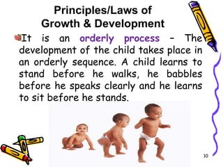 Principles/Laws of
Growth & Development
It is an orderly process – The
development of the child takes place in
an orderly sequence. A child learns to
stand before he walks, he babbles
before he speaks clearly and he learns
to sit before he stands.
10
 