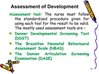 Assessment of Development
Assessment tool: The nurse must follow
the standardized procedure given for
using each tool for the result to be valid.
The mostly used assessment tools are –
Denver Developmental Screening Test
(DDST)
The Brazelton Neonatal Behavioural
Assessment Scale (NBAS)
The Denver Articulation Screening
Examination (DASE)
71
 