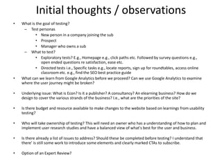 Initial thoughts / observations
• What is the goal of testing?
– Test personas
• New person in a company joining the sub
• Prospect
• Manager who owns a sub
– What to test?
• Exploratory tests? E.g., Homepage e.g., click paths etc. Followed by survey questions e.g.,
open ended questions re satisfaction, ease etc.
• Directed tests i.e., Specific tasks e.g., locate reports, sign up for roundtables, access online
classroom etc. e.g., find the SEO best practice guide
• What can we learn from Google Analytics before we proceed? Can we use Google Analytics to examine
where the user journey might be broken?
• Underlying issue: What is Econ? Is it a publisher? A consultancy? An elearning business? How do we
design to cover the various strands of the business? I.e., what are the priorities of the site?
• Is there budget and resource available to make changes to the website based on learnings from usability
testing?
• Who will take ownership of testing? This will need an owner who has a understanding of how to plan and
implement user research studies and have a balanced view of what's best for the user and business.
• Is there already a list of issues to address? Should these be completed before testing? I understand that
there’ is still some work to introduce some elements and clearly marked CTAs to subscribe.
• Option of an Expert Review?
 