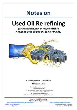 Notes on Used Oil re refining
A Lubricant Industry compilation
https://www.linkedin.com/in/hussamadeni/ https://twitter.com/hussamadeni
hussam_adeni@yahoo.com Lubricant Specialist & Tribologist
hussam.adeni@gmail.com What’s App: +966542017250
Notes on
Used Oil Re refining
(With an extract from an API presentation
Recycling Used Engine Oil by Re-refining)
A Lubricant Industry compilation
M Hussam Adeni
Chemical Engineer by education
Lubricant Specialist by
 Certification - MLA 1 – www.icml.com, Lube Council
 Experience – Castrol, BPCastrol
 Membership – www.stle.org
GHG mitigation and Fuel Conservation Evangelist by Philosophy
 