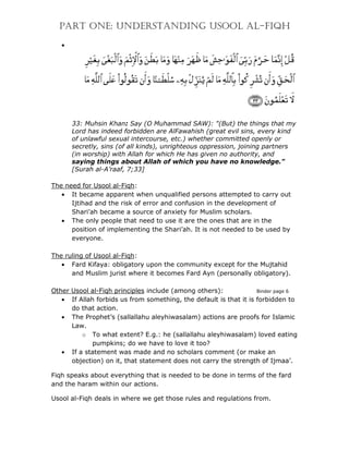 PART ONE: UNDERSTANDING USOOL AL-FIQH

   •




       33: Muhsin Khan: Say (O Muhammad SAW): "(But) the things that my
       Lord has indeed forbidden are AlFawahish (great evil sins, every kind
       of unlawful sexual intercourse, etc.) whether committed openly or
       secretly, sins (of all kinds), unrighteous oppression, joining partners
       (in worship) with Allah for which He has given no authority, and
       saying things about Allah of which you have no knowledge."
       [Surah al-A’raaf, 7;33]

The need for Usool al-Fiqh:
   • It became apparent when unqualified persons attempted to carry out
      Ijtihad and the risk of error and confusion in the development of
      Shari’ah became a source of anxiety for Muslim scholars.
   • The only people that need to use it are the ones that are in the
      position of implementing the Shari’ah. It is not needed to be used by
      everyone.

The ruling of Usool al-Fiqh:
   • Fard Kifaya: obligatory upon the community except for the Mujtahid
      and Muslim jurist where it becomes Fard Ayn (personally obligatory).

Other Usool al-Fiqh principles include (among others):             Binder page 6
   • If Allah forbids us from something, the default is that it is forbidden to
      do that action.
   • The Prophet’s (sallallahu aleyhiwasalam) actions are proofs for Islamic
      Law.
         o To what extent? E.g.: he (sallallahu aleyhiwasalam) loved eating
             pumpkins; do we have to love it too?
   • If a statement was made and no scholars comment (or make an
      objection) on it, that statement does not carry the strength of Ijmaa’.

Fiqh speaks about everything that is needed to be done in terms of the fard
and the haram within our actions.

Usool al-Fiqh deals in where we get those rules and regulations from.
 