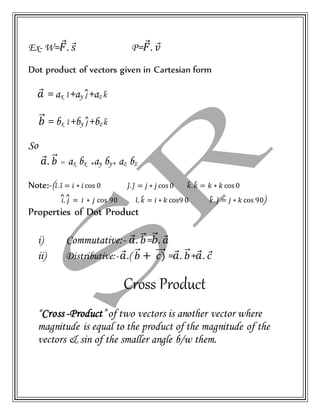 Ex- W= 𝐹⃗. 𝑠⃗ P= 𝐹⃗. 𝑣⃗
Dot product of vectors given in Cartesian form
𝑎⃗ = ax 𝑖̂+ay 𝑗̂+az 𝑘̂
𝑏⃗⃗ = bx 𝑖̂+by 𝑗̂+bz 𝑘̂
So
𝑎⃗. 𝑏⃗⃗ = ax bx +ay by+ az bz
Note:-(𝑖̂. 𝑖̂ = 𝑖 ∗ 𝑖 cos 0 𝑗̂. 𝑗̂ = 𝑗 ∗ 𝑗 cos 0 𝑘̂. 𝑘̂ = 𝑘 ∗ 𝑘 cos 0
𝑖̂. 𝑗̂ = 𝑖 ∗ 𝑗 cos 90 𝑖̂. 𝑘̂ = 𝑖 ∗ 𝑘 cos9 0 𝑘̂. 𝑗̂ = 𝑗 ∗ 𝑘 cos 90)
Properties of Dot Product
i) Commutative:- 𝑎⃗. 𝑏⃗⃗= 𝑏⃗⃗. 𝑎⃗
ii) Distributive:- 𝑎⃗.( 𝑏⃗⃗ + 𝑐)⃗⃗⃗⃗ = 𝑎⃗. 𝑏⃗⃗+ 𝑎⃗. 𝑐⃗
Cross Product
“Cross -Product”of two vectors is another vector where
magnitude is equal to the product of the magnitude of the
vectors & sin of the smaller angle b/w them.
 
