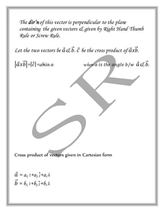 The dir’nof this vector is perpendicular to the plane
containing the given vectors & given by Right Hand Thumb
Rule or Screw Rule.
Let the two vectors be 𝑎⃗& 𝑏⃗⃗. 𝑐⃗ be the cross product of 𝑎⃗ 𝑥𝑏⃗⃗.
|𝑎⃗ 𝑥𝑏⃗⃗|=| 𝑐⃗|=absin 𝛼 where 𝛼 𝑖𝑠 𝑡ℎ𝑒 𝑎𝑛𝑔𝑙𝑒 𝑏/𝑤 𝑎⃗& 𝑏⃗⃗.
Cross product of vectors given in Cartesian form
𝑎⃗ = ax 𝑖̂+ay 𝑗̂+az 𝑘̂
𝑏⃗⃗ = bx 𝑖̂+by 𝑗̂+bz 𝑘̂
 