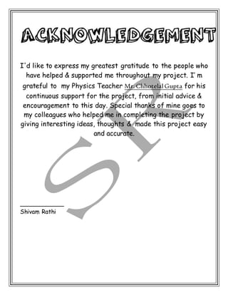 I'd like to express my greatest gratitude to the people who
have helped & supported me throughout my project. I’ m
grateful to my Physics Teacher Mr. Chhotelal Gupta for his
continuous support for the project, from initial advice &
encouragement to this day. Special thanks of mine goes to
my colleagues who helped me in completing the project by
giving interesting ideas, thoughts & made this project easy
and accurate.
____________
Shivam Rathi


 
