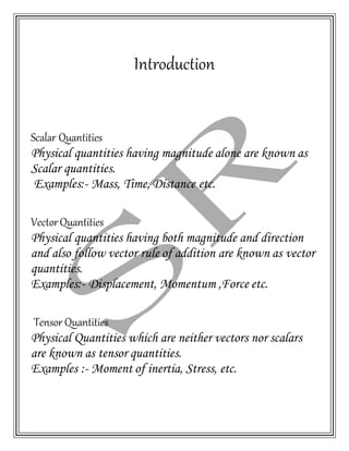 Introduction
Scalar Quantities
Physical quantities having magnitude alone are known as
Scalar quantities.
Examples:- Mass, Time, Distance etc.
VectorQuantities
Physical quantities having both magnitude and direction
and also follow vector rule of addition are known as vector
quantities.
Examples:- Displacement, Momentum ,Force etc.
Tensor Quantities
Physical Quantities which are neither vectors nor scalars
are known as tensor quantities.
Examples :- Moment of inertia, Stress, etc.
 