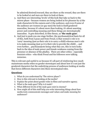 be admired/desired/rescued, they are there as the reward, they are there
to be looked at and men are there to look at them.
5. And there are interesting 'levels' of this look that take us back to the
mirror phase - because women are being looked at for pleasure by a) the
male characters b) the camera and c) the audience, and even if some of
the audience are women (or gay men) the look is itself gendered
masculine, because it's about more than looking, it's about asserting
power and controlling meaning and these things are stereotypically
masculine. It gets described, in film theory, as 'the male gaze'.
6. And just to push you one stage further, the psychoanalytical basis for all
of this, both from Lacan and from Freud, is that women's role is to
'carry' meaning (just as their role is to carry a child) whereas men's role
is to make meaning (just as it is their role to provide the child) … and
even further... psychoanalysts being what they are, this in turn looks
back to the idea of male power and female weakness coming from the
presence or absence of the phallus. There are other critics - especially
feminist critics - who think Freud and his followers were talking
nonsense.
This is relevant and useful to us because it's all part of reinforcing how much
mainstream media relies on gender stereotypes and about how it's not just the
gendered characters but the underlying process of audiences looking at media
that forces different characters into these stereotypical roles.
Questions
1. What do you understand by 'The mirror phase'?
2. How is this relevant to looking at the media?
3. Explain the point about gender roles in films and narrative agency.
4. What is the male gaze? Why is it male?
5. What different levels of the male gaze exist in cinema?
6. How might all of this stuff help you write interesting things about how
media texts communicate messages and values and make meaning for
audiences?
 