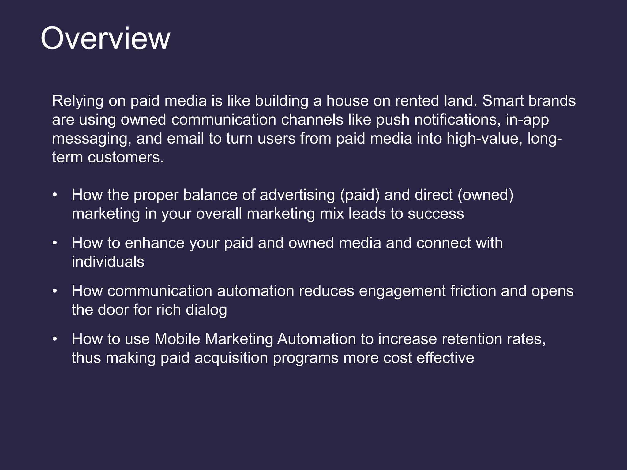 Overview
Relying on paid media is like building a house on rented land. Smart brands
are using owned communication channels like push notifications, in-app
messaging, and email to turn users from paid media into high-value, long-
term customers.
• How the proper balance of advertising (paid) and direct (owned)
marketing in your overall marketing mix leads to success
• How to enhance your paid and owned media and connect with
individuals
• How communication automation reduces engagement friction and opens
the door for rich dialog
• How to use Mobile Marketing Automation to increase retention rates,
thus making paid acquisition programs more cost effective
 