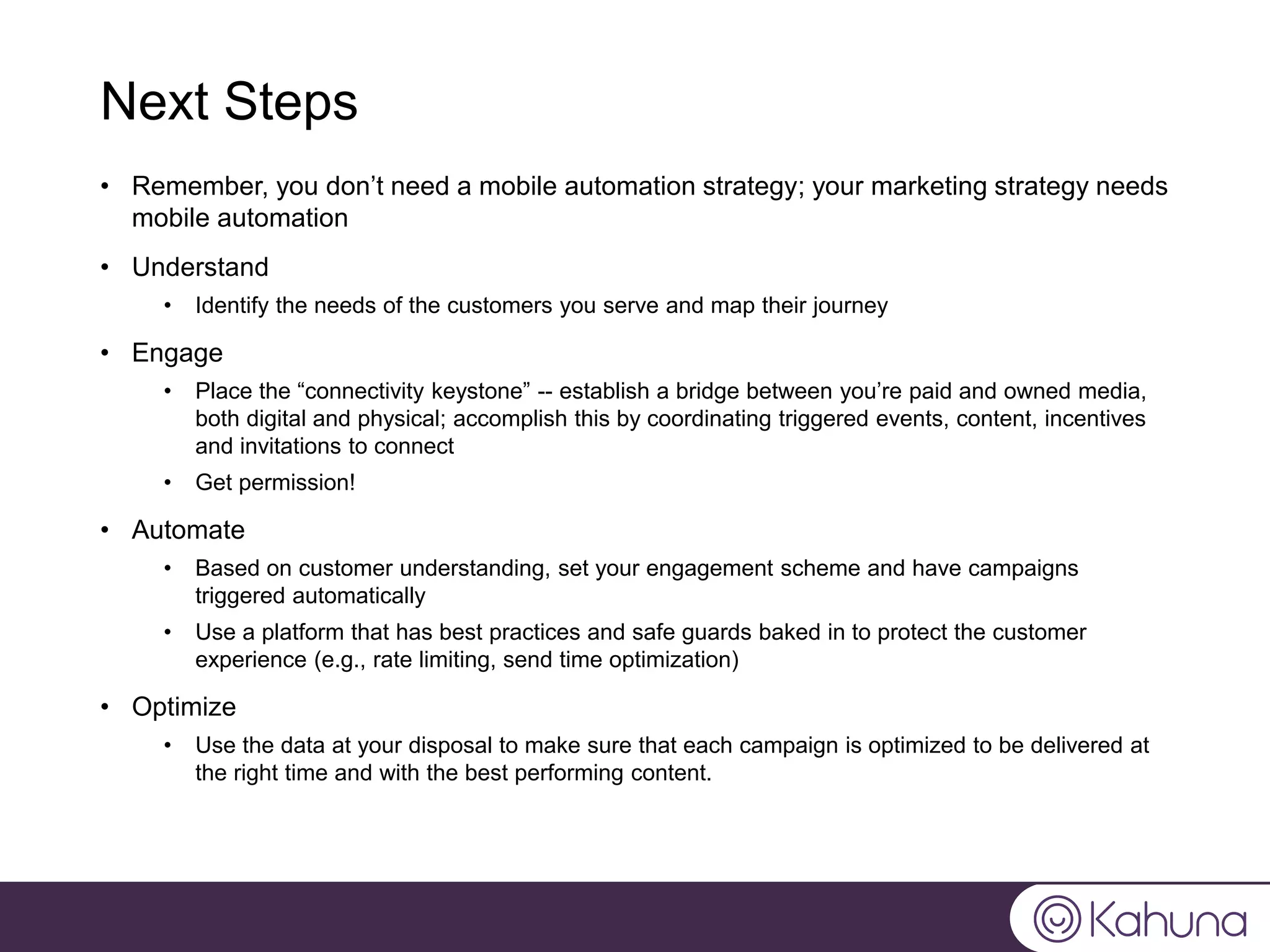 Next Steps
• Remember, you don’t need a mobile automation strategy; your marketing strategy needs
mobile automation
• Understand
• Identify the needs of the customers you serve and map their journey
• Engage
• Place the “connectivity keystone” -- establish a bridge between you’re paid and owned media,
both digital and physical; accomplish this by coordinating triggered events, content, incentives
and invitations to connect
• Get permission!
• Automate
• Based on customer understanding, set your engagement scheme and have campaigns
triggered automatically
• Use a platform that has best practices and safe guards baked in to protect the customer
experience (e.g., rate limiting, send time optimization)
• Optimize
• Use the data at your disposal to make sure that each campaign is optimized to be delivered at
the right time and with the best performing content.
 