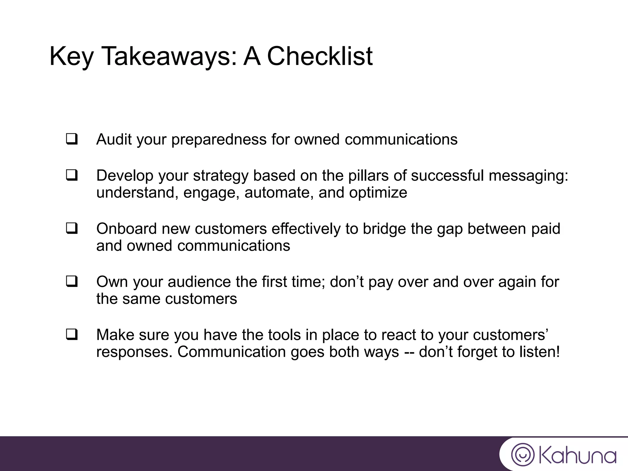 Key Takeaways: A Checklist
 Audit your preparedness for owned communications
 Develop your strategy based on the pillars of successful messaging:
understand, engage, automate, and optimize
 Onboard new customers effectively to bridge the gap between paid
and owned communications
 Own your audience the first time; don’t pay over and over again for
the same customers
 Make sure you have the tools in place to react to your customers’
responses. Communication goes both ways -- don’t forget to listen!
 