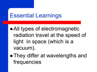 Essential Learnings
 All types of electromagnetic
radiation travel at the speed of
light in space (which is a
vacuum).
 They differ at wavelengths and
frequencies
 