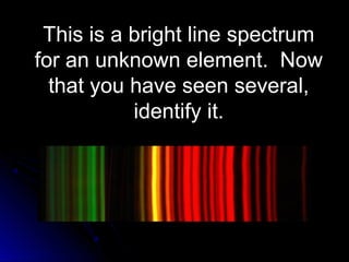 This is a bright line spectrumThis is a bright line spectrum
for an unknown element. Nowfor an unknown element. Now
that you have seen several,that you have seen several,
identify it.identify it.
 