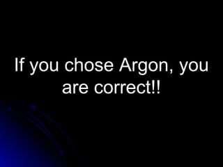 If you chose Argon, youIf you chose Argon, you
are correct!!are correct!!
 