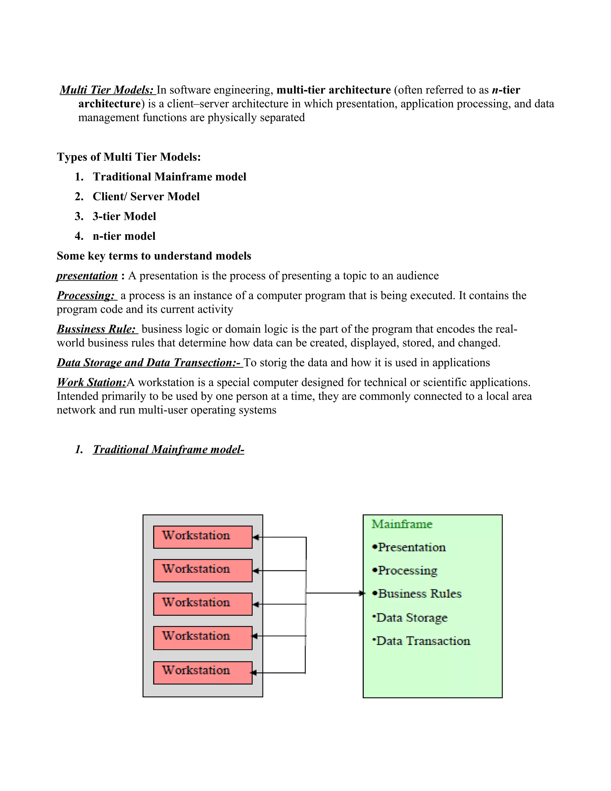 Multi Tier Models: In software engineering, multi-tier architecture (often referred to as n-tier
architecture) is a client–server architecture in which presentation, application processing, and data
management functions are physically separated
Types of Multi Tier Models:
1. Traditional Mainframe model
2. Client/ Server Model
3. 3-tier Model
4. n-tier model
Some key terms to understand models
presentation : A presentation is the process of presenting a topic to an audience
Processing: a process is an instance of a computer program that is being executed. It contains the
program code and its current activity
Bussiness Rule: business logic or domain logic is the part of the program that encodes the real-
world business rules that determine how data can be created, displayed, stored, and changed.
Data Storage and Data Transection:- To storig the data and how it is used in applications
Work Station:A workstation is a special computer designed for technical or scientific applications.
Intended primarily to be used by one person at a time, they are commonly connected to a local area
network and run multi-user operating systems
1. Traditional Mainframe model-
 