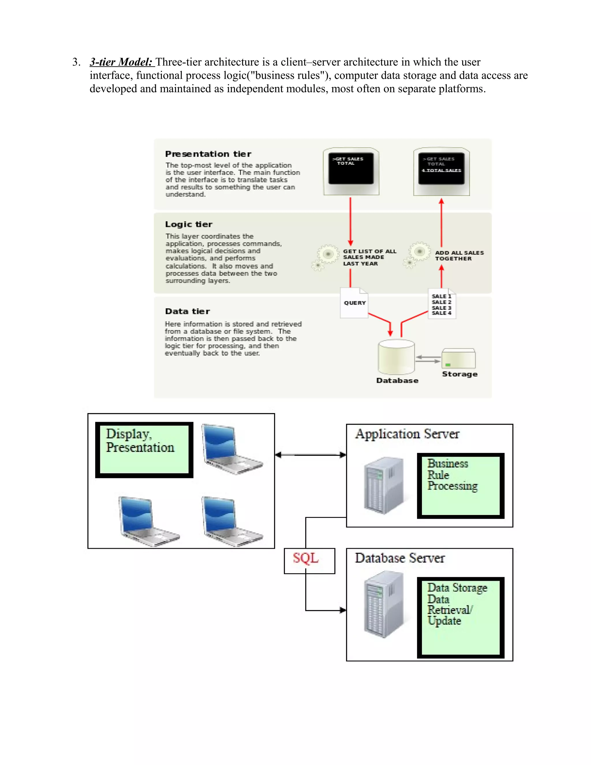 3. 3-tier Model: Three-tier architecture is a client–server architecture in which the user
interface, functional process logic("business rules"), computer data storage and data access are
developed and maintained as independent modules, most often on separate platforms.
 