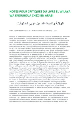 NOTES POUR CRITIQUES DU LIVRE EL WILAYA
WA ENOUBOUA CHEZ IBN ARABI
‫الوالية‬‫والنبوة‬‫عند‬‫ابن‬‫عربي‬‫شدكوفيت‬
Sadek Kheddache CRITIQUES DE L'INTRODUCTION DU LIVRE page 1 à 52 .
Critiquer : C’est Analyser, juger des ouvrages d'art ou d'esprit. C’est apporter des remarques
utiles, des compléments a la compréhension du texte, ou contredire la réflexion par des
arguments plus éloquents. Je tiens d’abord à reconnaître le travail colossal et pragmatique
fourni par l’auteur pour rédiger une introduction si bien structurée et qui a rassemblé les
faits et les opinions contradictoires les plus marquantes sur ce sujet .Il apparaît cependant
que la définition de wali n'a pas été bien clarifiée dans cette introduction, et le flou est laissé
tel qu’il est , sauf si dans le livre d’ibn Arabi ,que nous allons lire, nous trouverions les
réponses . Le wali dans le langage commun est l'ami de Dieu, dans le sens qu’il est protégé
par Dieu et que ses prières sont généralement exaucées. Le pôle de tous les walis de
l’univers est bien Abraham sur lui la paix et le pôle de tous les bien-aimé et les plus
rapprochés de Dieu est bien notre prophète sidna Mohamed sur lui le salut de Dieu et la
paix. J'ajoute qu'un prophète est a la fois saint-homme , wali , prophète et aussi messager
pour certain .Le wali , n’est pas forcement quelqu’un qui sait lire et écrire , il peut être un
analphabète , mais il est un bon serviteur de Dieu , un bon croyant , et quelqu’un qui craint
Dieu , etc…tout est dans le cœur , le cœur essalim, peut-on se faire un cœur sain ( salim) ou
bien on est façonné avant de naître ??? Ceci est la première question … on est choisi et élu
par Dieu pour être un saint-homme ou un wali comme les prophètes, ou on accède a cette
station par la piété , les dhikrs , le zuhd ,etc..??? C’est la deuxième question…. Pour ces
questions aussi, il y'a vraiment des approches qui sèment encore des interrogations . Le wali
porte-il en lui une prédisposition a la naissance ??, est-il guidé dés son arrivée dans ce
monde, vers la philosophie, vers le monde métaphysique et des esprits ; ses inspirations vers
le monde métaphasique est-il divin ???c'est vrai que les prophètes sont immunisés contre
les péchés ou même contre les penchants vers les péchés et que les walis ne sont pas
comme ça , ils sont protégés par Dieu tout puissant de tomber dans les grands péchés
....alors qu'ils peuvent bien commettre des petits péchés , ils sont aussi protégés et bien
gardé par Dieu contre tous les risques de la vie et ses dangers, car ils jouent un rôle
important dans leurs environnements ou ont des missions divines à accomplir sur terre, sans
que ceci soit connu par les gens .
Cette introduction a aussi fait référence aux hadiths les plus importants qui ont été les
fondements de la recherche spirituelle et du soufisme, et a basé l’approche panoramique sur
les essais de savants tels que el hakim tarmidhi , al qushairi , abou naim el asfahani ,
ruzbouhan , etc…mais a occulté les références coraniques , qui sont réellement les piliers
essentiels de la réflexion autour des saints hommes et des walis d’Allah .Il faut signaler au
passage qu'il a été signaler l'opposition farouche d'ibn taymiyya qui a juger les états des
 