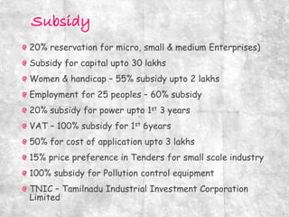 20% reservation for micro, small & medium Enterprises)
Subsidy for capital upto 30 lakhs
Women & handicap – 55% subsidy upto 2 lakhs
Employment for 25 peoples – 60% subsidy
20% subsidy for power upto 1st 3 years
VAT – 100% subsidy for 1st 6years
50% for cost of application upto 3 lakhs
15% price preference in Tenders for small scale industry
100% subsidy for Pollution control equipment
TNIC – Tamilnadu Industrial Investment Corporation
Limited
 