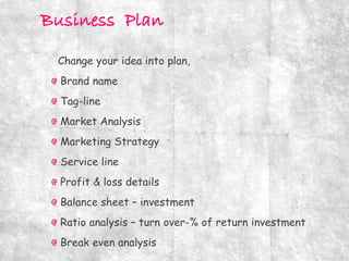 Change your idea into plan,
Brand name
Tag-line
Market Analysis
Marketing Strategy
Service line
Profit & loss details
Balance sheet – investment
Ratio analysis – turn over-% of return investment
Break even analysis
 