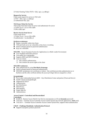 10
2) Ticket Granting Ticket (TGT) = [K(c, tgs), c,a,v]K(tgs)
Request for Service
Client sends request for service to TGS with
1) TGT = [K(c, tgs), c,a,v]K(tgs)
2) Authenticator K(c, tgs)
TGS Issues Ticket for Service
TGS sends Client back ticket for server and authenticator for server
1) Ticket T(c,s) = [s,c,a,v,K(c,s)]Ks
2) [K(c,s)]K(c,tgs)
Receive Service from Server
Client sends Server
1) Ticket T(c,s) = [s,c,a,v,K(c,s)]Ks
2) authenticator = [c,t,key]K(c,s)
Kerberos weaknesses
 Replay is possible within time frame
 TGS and Auth server are vulnerable as they know everything
 Initial exchange passed on password authentication
 Keys are vulnerable
SESAME – Secure European System for Applications in a Multi-vendor Environment
 Uses Needham-Schroeder protocol
 Uses public key cryptography
 Supports MD5 and CRC32 Hashing
 Uses two tickets
1) One contains authentication
2) One contains the access rights to the client
SESAME weaknesses
 Only authenticates by using first block of message
 Initial exchange passed on password authentication
 SESAME incorporates two certificates or tickets: One certificate provides authentication as in
Kerberos and the other certificate defines the access privileges that are assigned to a client.
KryptoKnight
 Peer to peer relationship between KDC – Key Distribution Center and parties (Client and Server)
 NetSP is based on KryptoKnight
 Supported by RACF
 Authentication
 Key Distribution
 Data Privacy
 Data Integrity
 Single Sign-On
 Administration
Access Control - Centralized and Decentralized
Centralized
 RADIUS - Remote Access Dial-In User Service (incorporates an AS and dynamic password)
 TACACS – Terminal Access Controller Access Control System (for network applications, static pwd)
 TACACS+ – Terminal Access Controller Access Control System Plus, supports token authentication
CHAP – Challenge Handshake Authentication Protocol
 Supports encryption, protects password
 