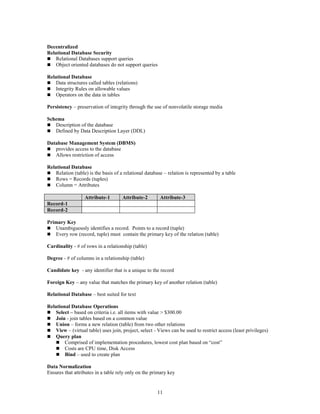 11
Decentralized
Relational Database Security
 Relational Databases support queries
 Object oriented databases do not support queries
Relational Database
 Data structures called tables (relations)
 Integrity Rules on allowable values
 Operators on the data in tables
Persistency – preservation of integrity through the use of nonvolatile storage media
Schema
 Description of the database
 Defined by Data Description Layer (DDL)
Database Management System (DBMS)
 provides access to the database
 Allows restriction of access
Relational Database
 Relation (table) is the basis of a relational database – relation is represented by a table
 Rows = Records (tuples)
 Column = Attributes
Attribute-1 Attribute-2 Attribute-3
Record-1
Record-2
Primary Key
 Unambiguously identifies a record. Points to a record (tuple)
 Every row (record, tuple) must contain the primary key of the relation (table)
Cardinality - # of rows in a relationship (table)
Degree - # of columns in a relationship (table)
Candidate key - any identifier that is a unique to the record
Foreign Key – any value that matches the primary key of another relation (table)
Relational Database – best suited for text
Relational Database Operations
 Select – based on criteria i.e. all items with value > $300.00
 Join - join tables based on a common value
 Union – forms a new relation (table) from two other relations
 View – (virtual table) uses join, project, select - Views can be used to restrict access (least privileges)
 Query plan
 Comprised of implementation procedures, lowest cost plan based on “cost”
 Costs are CPU time, Disk Access
 Bind – used to create plan
Data Normalization
Ensures that attributes in a table rely only on the primary key
 