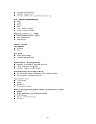 12
 Eliminates repeating groups
 Eliminates redundant data
 Eliminates attributes not dependent on the primary key
SQL – Structured Query Language
 Select
 Update
 Delete
 Insert
 Grant – Access Privileges
 Revoke – Access Privileges
Object Oriented Databases - OODB
 Best suited for multi-media, graphics
 Steep learning curve
 High overhead
Intrusion Detection
Network Based
 Real Time
 Passive
Host Based
 System and event logs
 Limited by log capabilities
Signature Based – (Knowledge Based)
 Signatures of an attack are stored and referenced
 Failure to recognize slow attacks
 Must have signature stored to identify
Statistical Anomaly Based (Behavior Based)
 IDS determines “normal” usage profile using statistical samples
 Detects anomaly from the normal profile
Access Control Issues
 Confidentiality
 Integrity
 Availability
 Accountability of users
Measures for compensating for both internal and external access violations
 Backups
 RAID – Redundant Array of Inexpensive Disks
 Fault Tolerance
 Business Continuity Planning
 Insurance
 