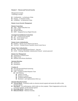 13
Domain 3 – Telecom and Network Security
Management Concepts
Technology Concepts
 Confidentiality – no disclosure of data
 Integrity – no alteration of data
 Availability – no destruction of data
Remote Access Security Management
Remote Connections
 xDSL – Digital Subscriber Line
 Cable modem
 Wireless (PDAs)
 ISDN – Integrated Services Digital Network
Securing External Remote Connections
 VPN – Virtual Private Network
 SSL – Secure Socket Layer
 SSH – Secure Shell
Remote Access Authentication
 RADIUS – Remote Access Dial-In User Server
 TACACS – Terminal Access Controller Access Control Server
Remote Node Authentication
 PAP – Password Authentication Protocol – clear text
 CHAP – Challenge Handshake Authentication Protocol – protects password
Remote User Management
 Justification of remote access
 Support Issues
 Hardware and software distribution
Intrusion Detection
 Notification
 Remediation
Creation of:
 Host and networked based monitoring
 Event Notification
 CIRT – Computer Incident Response Team
 CIRT Performs
 Analysis of event
 Response to incident
 Escalation path procedures
 Resolution – post implementation follow up
Intrusion Detection Systems
 Network Based – Commonly reside on a discrete network segment and monitor the traffic on that
network segment.
 Host Based – Use small programs, which reside on a host computer. Detect inappropriate activity only
on the host computer, not the network segment.
 Knowledge Based – Signature based
 Behavioral Based – Statistical Anomaly
 