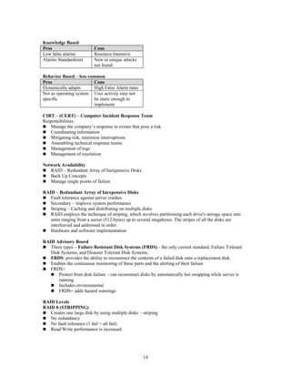 14
Knowledge Based
Pros Cons
Low false alarms Resource Intensive
Alarms Standardized New or unique attacks
not found
Behavior Based – less common
Pros Cons
Dynamically adapts High False Alarm rates
Not as operating system
specific
User activity may not
be static enough to
implement
CIRT – (CERT) – Computer Incident Response Team
Responsibilities:
 Manage the company’s response to events that pose a risk
 Coordinating information
 Mitigating risk, minimize interruptions
 Assembling technical response teams
 Management of logs
 Management of resolution
Network Availability
 RAID – Redundant Array of Inexpensive Disks
 Back Up Concepts
 Manage single points of failure
RAID – Redundant Array of Inexpensive Disks
 Fault tolerance against server crashes
 Secondary – improve system performance
 Striping – Caching and distributing on multiple disks
 RAID employs the technique of striping, which involves partitioning each drive's storage space into
units ranging from a sector (512 bytes) up to several megabytes. The stripes of all the disks are
interleaved and addressed in order.
 Hardware and software implementation
RAID Advisory Board
 Three types – Failure Resistant Disk Systems (FRDS) - the only current standard, Failure Tolerant
Disk Systems, and Disaster Tolerant Disk Systems.
 FRDS: provides the ability to reconstruct the contents of a failed disk onto a replacement disk.
 Enables the continuous monitoring of these parts and the alerting of their failure
 FRDS+
 Protect from disk failure – can reconstruct disks by automatically hot swapping while server is
running
 Includes environmental
 FRDS+ adds hazard warnings
RAID Levels
RAID 0 (STRIPPING)
 Creates one large disk by using multiple disks – striping
 No redundancy
 No fault tolerance (1 fail = all fail)
 Read/Write performance is increased
 