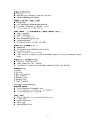 15
RAID 1 (MIRRORING)
 Mirroring
 Duplicates data on other disks (usually one to one ratio)
 Expensive (doubles cost of storage)
RAID 2 (HAMMING CODE PARITY)
 Multiple disks
 Parity information created using a hamming code
 Can be used in 39 disk array 32 Data and 7 recovery
 Not used, replaced by more flexible levels
RAID 3 (BYTE LEVEL PARITY) RAID 4 (BLOCK LEVEL PARITY)
 RAID 3 – Byte level
 RAID 4 – Block level
 Stripe across multiple drives
 Parity information on a parity drive
 Provides redundancy
 Can affect performance with single parity drive
RAID 5 (INTERLEAVE PARITY)
 Most popular
 Stripes data and parity information across all drives
 Uses interleave parity
 Reads and writes performed concurrently
 Usually 3-5 drives. If one drive fails, can reconstruct the failed drive by using the information from the
other 2.
RAID 7 (SINGLE VIRTUAL DISK)
 Functions as a single virtual disk
 Usually software over Level 5 hardware
 Enables the drive array to continue to operate if any disk or any path to any disk fails.
RAID Summary
0 – Striping
1 – Mirroring
2 – Hamming code parity
3 – Byte level parity
4 – Block level parity
5 – Interleave parity
7 – Single Virtual Disk
Other Types of Fault Tolerance
Redundant Servers
 Primary Server mirrors to secondary server
 Fail-over or rollover to secondary in the event of a failure
 Server fault tolerance can be warm or hot
Server Cluster
 Group of independent servers managed as a single system
 Load Balancing
 Improves performance
 “Server Farm”
 Microsoft Cluster Server
 