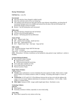 16
Backup Methodologies
Full Back Up – every file
Incremental
 Only files that have been changed or added recently
 Only files with their archive bit set are backed up.
 This method is fast and uses less tape space but has some inherent vulnerabilities, one being that all
incremental backups need to be available and restored from the date of the last full backup to the
desired date should a restore be needed.
 Restore = last full backup plus each incremental
Differential
 Only files that have changed since the last backup
 All files to the full backup (additive)
 Restore = full backup plus the last differential
Types of Tape
 DAT – Digital Audio Tape
 QIC – Quarter Inch Cartridge – Small and slow
 8mm Tape – Superceded by DLT
 DLT – Digital Linear Tape – 4mm tape – large and fast
Other media
CD – permanent backups, longer shelf life than tape
ZIP – JAZZ – Common
Tape Array – 32 to 63 Tape Array using RAID technology
HSM – Hierarchical. Provides a continuous on-line backup by using optical or tape ‘jukeboxes’, similar to
WORMs.
Common Backup Problems
 Slow transfer of data to backup
 Retrieval time to restore
 Off hour processing and monitoring
 Server disk space expands over time
 Loss of data between last back up
 Physical security of tapes
Single Points of Failure
Cabling Failures–
 Coaxial: many workstations or servers attached to the same segment of cable, which creates a single
point of failure if it is broken (similar to cable TV cabling). Exceeding cable length is a source of
failure.
 Twisted Pair: (CAT3 and CAT 5) The difference between the two has to do with the tightness the
copper wires are wound. Tightness determines its resistance to interference. CAT3 is older. Cable
length is a common failure
 Fiber Optic: Immune to EMI. Longer usable length (upto 2kms). Drawback is costs.
Technology Failures
Ethernet
 Most Popular
 Extremely resistance to failure, especially in a star-wired config.
Token Ring
 Since token is passed by every station on the ring
 
