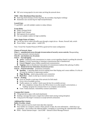 17
 NIC set at wrong speed or in error state can bring the network down
FDDI – Fiber Distributed Data Interface
 Dual rings fault tolerance (if first ring fails, the secondary ring begins working)
 Sometimes uses second ring for improved performance
Leased Lines
T1 and ISDN – go with multiple vendors to reduce failures
Frame Relay
 Public switched WAN
 Highly Fault Tolerant
 Bad segment diverts packets
 Can use multiple vendors for high availability
Other Single Points of Failure
 Can be any device where all traffic goes through a single device - Router, firewall, hub, switch
 Power failure – surges, spikes – install UPS
Note: Trivial File Transfer Protocol (TFTP) is good tool for router configuration
Classes of Network Abuse
Class A – unauthorized access through circumvention of security access controls. Masquerading,
logon abuse (primarily internal attacks)
Class B – non-business use of systems
Class C – Eavesdropping
 Active: Tampering with a transmission to create a covert signaling channel or probing the network
 Passive: Covertly monitoring or listening to transmissions that is unauthorized.
 Covert Channel: using a hidden unauthorized communication
 Tapping: refers to the physical interception of a transmission medium (like splicing of cable).
Class D – Denial of Service Saturation of network services
Class E – Network Intrusion – penetration (externally)
 Spoofing – A spoofing attack involves nothing more than forging one's source address. It is the act
of using one machine to impersonate another.
 Piggy Backing – attack using another users connection
 Back Door – attack via dial up or external connection
Class F – Probing
 Gives an intruder a road map of the network for DoS attack
 Gives a list of available services
 Traffic analysis via ‘sniffers’ which scans the host for available services
 Like a telephone wiretap allows the FBI to listen in on other people's conversations, a
"sniffing" program lets someone listen in on computer conversations.
 Tools: Telnet (manual), vulnerability scanners (automatic).
Common DoS Attacks
 Filling hard drive space with email attachments
 Sending a message that resets a targets host subnet mask causing routing disruption
 Using up all of the target’s resources to accept network connections
Additional DoS Attacks:
Buffer Overflow Attack
 When a process receives much more data than expected.
 Since buffers are created to contain a finite amount of data, the extra information - which has to go
somewhere - can overflow into adjacent buffers, corrupting or overwriting the valid data held in them.
 PING – Packet Internet Groper – uses ICMP – Internet Control Message Protocol
 