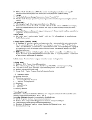 18
 PING of Death- Intruder sends a PING that consists of an illegally modified and very large IP
datagram, thus overfilling the system buffers and causing the system to reboot or hang.
SYN Attack
 Attacks the buffer space during a Transmission Control Protocol (TCP)
 Attacker floods the target system’s ‘in-process’ queue with connection requests causing the system to
time-out.
Teardrop Attack
 Modifying the length of the fragmentation fields in the IP Packet
 When a machine receives this attack, it is unable to handle the data and can exhibit behavior ranging
from a lost Internet connection to the infamous blue screen of death. Becomes confuse and crashes.
Smurf Attack
 (Source Site) Sends spoofed network request to large network (bounce site) all machines respond to the
(target site). IP broadcast addressing.
Fraggle Attack
 The "smurf" attack's cousin is called "fraggle", which uses UDP echo packets in the same fashion as
the ICMP echo packet.
Common Session Hijacking Attacks
 IP Spoofing – IP spoofing is used to convince a system that it is communicating with a known entity
that gives an intruder access. IP spoofing involves altering the packet at the TCP level. The attacker
sends a packet with an IP source address of a known, trusted source. E-mail spoofing is the forgery of
an e-mail header so that the message appears to have originated from someone or somewhere other
than the actual source.
 TCP Sequence number – tricks the target in believing that it’s connected to a trusted host and then
hijacks the session by predicting the target’s choice of an initial TCP Sequence number. Then it’s used
to launch various other attacks on other hosts.
Salami Attack: A series of minor computer crimes that are part of a larger crime.
Rainbow Series
 Redbook – TNI - Trusted Network Interpretation
 Time and technological changes lessen the relevancy of the TNI to contemporary networking.
 Deals with technical issues outside the scope of the Orange Book wrt to networks
 Redbook interprets the Orange Book
 Orange Book – Trusted Computer Security Evaluation Criteria
TNI Evaluation Classes
D – Minimal protection
C – Discretionary protection
C1 – Discretionary Security Protection
C2 – Controlled Access protection
B – Mandatory
B1 – Labeled Security
B2 – Structured
B3- Security Domains
Technology Concepts
Protocols: is a standard set of rules that determines how computers communicate with each other across
networks despite their differences (PC, UNIC, Mac..)
Layered architecture: shows how communication should take place
 Clarify the general functions of a communication process
 To break down complex networking processes into more manageable sublayers
 Using industry-standard interfaces enables interoperability
 To change the features of one layer without changing all of the code in every layer
 Easier troubleshooting
 