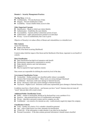 2
Domain 1 – Security Management Practices
The Big Three - C. I. A.
 Confidentiality – Prevent disclosure of data
 Integrity – Prevent modification of data
 Availability – Ensure reliable timely access to data
Other Important Concepts
 Identification – Means in which user claims Identity
 Authentication – Establishes the users Identity
 Accountability – Systems ability to determine actions of users
 Authorization – rights and permissions granted to an individual
 Privacy – Level of confidentiality that a user is given
Objective of Security is to reduce effects of threats and vulnerabilities to a tolerable level.
Risk Analysis
Assess the following:
 Impact of the threat
 Risk of the threat occurring (likelihood)
Controls reduce both the impact of the threat and the likelihood of the threat, important in cost benefit of
controls.
Data Classification
 Data classification has high level enterprise wide benefit
 Demonstrates organizations commitment to security
 Helps identify sensitive and vital information
 Supports C.I.A.
 May be required for legal regulatory reasons
Data owners are responsible for defining the sensitivity level of the data.
Government Classification Terms:
 Unclassified – Neither sensitive nor classified, public release is acceptable
 Sensitive But Unclassified (SBU) – Minor secret, no serious damage if disclosed
 Confidential – disclosure could cause damage to National Security
 Secret - disclosure could cause serious damage to National Security
 Top Secret – Highest Level - disclosure could cause exponentially grave damage to National Security
In addition must have a Need to Know – just because you have “secret” clearance does not mean all
“secret” data just data with a need to know.
Additional Public Classification Terms
 Public – similar to unclassified, should not be disclosed but is not a problem if it is
 Sensitive – data protected from loss of Confidentiality and integrity
 Private – data that is personal in nature and for company use only
 Confidential – very sensitive for internal use only - could seriously negatively impact the company
Classification Criteria
 Value - number one criteria, if it is valuable it should be protected
 Age – value of data lowers over time, automatic de-classification
 Useful Life – If the information is made obsolete it can often be de-classified
 Personal Association – If the data contains personal information it should remain classified
 