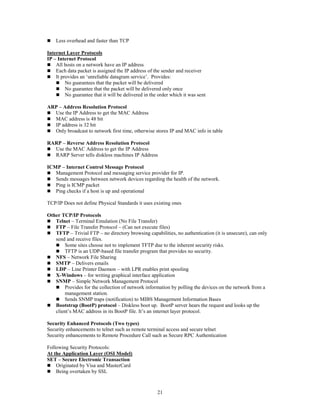 21
 Less overhead and faster than TCP
Internet Layer Protocols
IP – Internet Protocol
 All hosts on a network have an IP address
 Each data packet is assigned the IP address of the sender and receiver
 It provides an ‘unreliable datagram service’. Provides:
 No guarantees that the packet will be delivered
 No guarantee that the packet will be delivered only once
 No guarantee that it will be delivered in the order which it was sent
ARP – Address Resolution Protocol
 Use the IP Address to get the MAC Address
 MAC address is 48 bit
 IP address is 32 bit
 Only broadcast to network first time, otherwise stores IP and MAC info in table
RARP – Reverse Address Resolution Protocol
 Use the MAC Address to get the IP Address
 RARP Server tells diskless machines IP Address
ICMP – Internet Control Message Protocol
 Management Protocol and messaging service provider for IP.
 Sends messages between network devices regarding the health of the network.
 Ping is ICMP packet
 Ping checks if a host is up and operational
TCP/IP Does not define Physical Standards it uses existing ones
Other TCP/IP Protocols
 Telnet – Terminal Emulation (No File Transfer)
 FTP – File Transfer Protocol – (Can not execute files)
 TFTP – Trivial FTP – no directory browsing capabilities, no authentication (it is unsecure), can only
send and receive files.
 Some sites choose not to implement TFTP due to the inherent security risks.
 TFTP is an UDP-based file transfer program that provides no security.
 NFS – Network File Sharing
 SMTP – Delivers emails
 LDP – Line Printer Daemon – with LPR enables print spooling
 X-Windows – for writing graphical interface application
 SNMP – Simple Network Management Protocol
 Provides for the collection of network information by polling the devices on the network from a
management station.
 Sends SNMP traps (notification) to MIBS Management Information Bases
 Bootstrap (BootP) protocol – Diskless boot up. BootP server hears the request and looks up the
client’s MAC address in its BootP file. It’s an internet layer protocol.
Security Enhanced Protocols (Two types)
Security enhancements to telnet such as remote terminal access and secure telnet
Security enhancements to Remote Procedure Call such as Secure RPC Authentication
Following Security Protocols:
At the Application Layer (OSI Model)
SET – Secure Electronic Transaction
 Originated by Visa and MasterCard
 Being overtaken by SSL
 