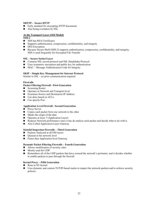 22
SHTTP - Secure HTTP
 Early standard for encrypting HTTP documents
 Also being overtaken by SSL
At the Transport Layer (OSI Model)
SSH-2
 SSH has RSA Certificates
 Supports authentication, compression, confidentiality, and integrity
 DES Encryption
 Because Secure Shell (SSH-2) supports authentication, compression, confidentiality, and integrity,
SSH is used frequently for Encrypted File Transfer
SSL – Secure Socket Layer
 Contains SSL record protocol and SSL Handshake Protocol
 Uses symmetric encryption and public key for authentication
 MAC – Message Authentication Code for Integrity
SKIP – Simple Key Management for Internet Protocol
Similar to SSL – no prior communication required
Firewalls
Packet Filtering Firewall - First Generation
 Screening Router
 Operates at Network and Transport level
 Examines Source and Destination IP Address
 Can deny based on ACLs
 Can specify Port
Application Level Firewall - Second Generation
 Proxy Server
 Copies each packet from one network to the other
 Masks the origin of the data
 Operates at layer 7 (Application Layer)
 Reduces Network performance since it has do analyze each packet and decide what to do with it.
 Also Called Application Layer Gateway
Stateful Inspection Firewalls – Third Generation
 Packets Analyzed at all OSI layers
 Queued at the network level
 Faster than Application level Gateway
Dynamic Packet Filtering Firewalls – Fourth Generation
 Allows modification of security rules
 Mostly used for UDP
 Remembers all of the UDP packets that have crossed the network’s perimeter, and it decides whether
to enable packets to pass through the firewall.
Kernel Proxy – Fifth Generation
 Runs in NT Kernel
 Uses dynamic and custom TCP/IP-based stacks to inspect the network packets and to enforce security
policies.
 