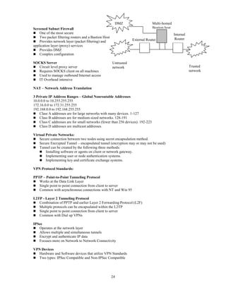 24
Screened Subnet Firewall
 One of the most secure
 Two packet filtering routers and a Bastion Host
 Provides network layer (packet filtering) and
application layer (proxy) services
 Provides DMZ
 Complex configuration
SOCKS Server
 Circuit level proxy server
 Requires SOCKS client on all machines
 Used to manage outbound Internet access
 IT Overhead intensive
NAT – Network Address Translation
3 Private IP Address Ranges – Global Nonroutable Addresses
10.0.0.0 to 10.255.255.255
172.16.0.0 to 172.31.255.255
192.168.0.0 to 192.168.255.255
 Class A addresses are for large networks with many devices. 1-127
 Class B addresses are for medium-sized networks. 128-191
 Class C addresses are for small networks (fewer than 256 devices). 192-223
 Class D addresses are multicast addresses.
Virtual Private Networks:
 Secure connection between two nodes using secret encapsulation method.
 Secure Encrypted Tunnel – encapsulated tunnel (encryption may or may not be used)
 Tunnel can be created by the following three methods:
 Installing software or agents on client or network gateway.
 Implementing user or node authentication systems.
 Implementing key and certificate exchange systems.
VPN Protocol Standards:
PPTP – Point-to-Point Tunneling Protocol
 Works at the Data Link Layer
 Single point to point connection from client to server
 Common with asynchronous connections with NT and Win 95
L2TP - Layer 2 Tunneling Protocol
 Combination of PPTP and earlier Layer 2 Forwarding Protocol (L2F)
 Multiple protocols can be encapsulated within the L2TP
 Single point to point connection from client to server
 Common with Dial up VPNs
IPSec
 Operates at the network layer
 Allows multiple and simultaneous tunnels
 Encrypt and authenticate IP data
 Focuses more on Network to Network Connectivity
VPN Devices
 Hardware and Software devices that utilize VPN Standards
 Two types: IPSec Compatible and Non-IPSec Compatible
Untrusted
network Trusted
network
External Router
Multi-homed
Bastion host
Internal
Router
DMZ
 