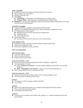 25
IPSec Compatible
 Installed on a networks perimeter and encrypt traffic between the two
 Because IPSec only work with IP
 Operate at Network Layer
 Two Modes:
 Tunnel Mode – entire packet is encrypted and encases in IPSec packet
 Transport Mode – Only datagram is encrypted leaving IP address visible.
 Datagram: A self-contained, independent entity of data carrying sufficient information to be routed
from the source to the destination.
Non-IPSec Compatible
 Common non-IPSec compatible include SOCKS, PPTP and SSH
 SOCKS is not traditional VPN protocol but is robust and operates at Application Layer.
 PTP implemented in Win95 and NT
 Multiprotocol and uses PAP and CHAP user authentication.
 Compresses Data
 End-to-End encryption
 Secure Shell SSH-2
 Not strictly VPN but can be used as one with Terminal Session
Firewall Based VPNs
 Frequently available with Third Generation (Stateful Inspection) Firewalls
 Operate at the Application layer
 Performance degradation is often a problem
Data Networking Basics
Data Network Types:
 Local Area Network (LAN)
 Wide Area Network (WAN)
 Internet, Intranet, and Extranet
Local Area Networks – LAN
 Discrete network for limited geographical area like a building or a single floor
 Two most popular LANs are:
 CAN - Campus Area Network – connects multiple buildings with each other over switched
backbone
 MAN – Metropolitan Area Network – LAN over a city wide metropolitan area.
 Both CAN and MAN can have a connection to WAN
Wide Area Networks - WAN
 Network of sub networks that interconnect LANs over large geographic areas.
 WAN is basically everything outside of LAN
Internet
 The Internet is a WAN originally funded by the DOD
 Uses TCP/IP
Intranet
 Internet like logical network that uses a companies internal physical network structure
 More security and control than Internet
 Uses Internet tools like browsers.
Extranet
 Extranet can be accessed by users outside of the company, (i.e. vendors and partners) but not the
general public.
 