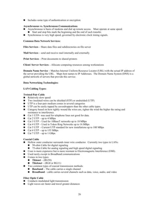 26
 Includes some type of authentication or encryption
Asynchronous vs. Synchronous Communications
 Asynchronous is basis of modems and dial up remote access. Must operate at same speed.
 Start and stop bits mark the beginning and the end of each transfer.
 Synchronous is very high speed, governed by electronic clock timing signals.
Common Data Network Services:
Files Services – Share data files and subdirectories on file server
Mail Services – send and receive mail internally and externally
Print Services – Print documents to shared printers
Client/ Server Services – Allocate computing resources among workstations
Domain Name Service – Matches Internet Uniform Resource Locator (URL) with the actual IP address of
the server providing the URL. Maps host names to IP Addresses. The Domain Name System (DNS) is a
global network of servers that provide this service.
Data Networking Technologies:
LAN Cabling Types:
Twisted Pair Cable
 Relatively slow speed
 Two insulated wires can be shielded (STP) or unshielded (UTP)
 UTP is a four-pair medium comes in several categories
 UTP can be easily tapped by eavesdroppers than the other cable types.
 Category based on how tightly wound the wires are, tighter the wind the higher the rating and
resistance to interference.
 Cat 1 UTP– was used for telephone lines not good for data.
 Cat 2 UTP – up to 4 MBps
 Cat 3 UTP – Used for 10BaseT networks up to 10 MBps
 Cat 4 UTP – Used in Token Ring Networks up to 16 MBps
 Cat 5 UTP - Current UTP standard for new installations up to 100 MBps
 Cat 6 UTP – up to 155 MBps
 Cat 7 UTP – up to 1 GBps
Coaxial Cable
 Hollow outer conductor surrounds inner wire conductor. Currently two types in LANs
 50-ohm Cable for digital signaling
 75-ohm Cable for analog signaling and high speed digital signaling
 Coax is more expensive but is more resistant to Electromagnetic Interference (EMI).
 Used rarely except in Broadband communications
 Comes in two types:
 Thinnet – (RG58)
 Thicknet – (RG8 or RG11)
 Two common types of coaxial transmission methods:
 Baseband – The cable carries a single channel
 Broadband – cable carries several channels such as data, voice, audio, and video
Fiber Optic Cable
 Conducts modulated light transmission
 Light waves are faster and travel greater distances
 