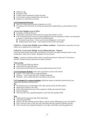27
 Difficult to tap
 Resistant to EMI
 Usually connects backbones in larger networks
 Can be used to connect workstations to the network.
 Expensive to install and to terminate.
LAN Transmission Protocols:
 Rules for communication between computers on a LAN
 Formatting of the data frame, the timing and sequencing of packet delivery, and resolution of error
states.
Carrier Sense Multiple Access (CSMA)
 Foundation of Ethernet Protocol.
 Workstation continuously monitors the line waiting until it thinks it is free.
 If the workstation doesn’t receive an acknowledgement from the destination to which it sent the packet,
it assumes a collision has occurred and it resends the packet.
 Persistent Carrier Sense - Unless receives acknowledgement it will resend.
 Nonpersistent Carrier Sense – waits random amount of time and resends.
CSMA/CA - Carrier Sense Multiple Access Collision Avoidance – Workstations connected to two coax
cables, one to send and one to receive data.
CSMA/CD - Carrier Sense Multiple Access Collision Detection – Ethernet
If the host detects another signal while transmitting it will send a jam signal causing all nodes to stop
sending data. Nodes wait to resend. Designed to avoid collisions.
Polling – a primary workstation polls another at a predetermined time to determine if it has data to
transmit. Primary must give permission to others to transmit.
Token passing
 Token Ring and FDDI and ARCnet
 Cannot transmit without the token
 Each station can hold token for maximum predetermined amount of time
LAN Transmission Methods: refer to the way packets are sent on the network
 Unicast – from single source to single destination
 Multicast - source copied and sent to multiple destinations
 Broadcast - source copied and sent to all nodes on the network
LAN Topologies Five common topologies: defines the manner in which the network devices are
organized to facilitate communications.
Bus
 All transmissions travel full length of the cable and received by all other stations.
 Single point of failure in the cable.
 If one of the links between any of the computers is broken, the network is down.
 Primarily Ethernet.
 These networks were originally designed to work with more sporadic traffic.
Ring
 Unidirectional transmission links form closed loop.
 Token Ring and FDDI.
 Similar to the Star topology, however there’s a device called a Multistation Access Unit (MAU).
 MAU works the same as a hub, but with Token Ring networks instead of Ethernet networks.
 These networks were originally designed to serve large, bandwidth-consuming applications.
 