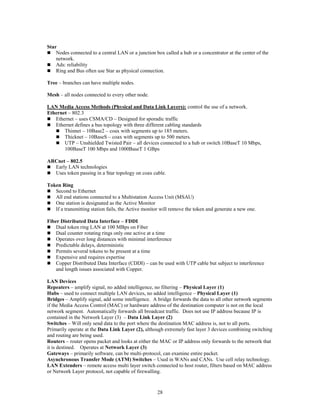 28
Star
 Nodes connected to a central LAN or a junction box called a hub or a concentrator at the center of the
network.
 Ads: reliability
 Ring and Bus often use Star as physical connection.
Tree – branches can have multiple nodes.
Mesh – all nodes connected to every other node.
LAN Media Access Methods (Physical and Data Link Layers): control the use of a network.
Ethernet – 802.3
 Ethernet – uses CSMA/CD – Designed for sporadic traffic
 Ethernet defines a bus topology with three different cabling standards
 Thinnet – 10Base2 – coax with segments up to 185 meters.
 Thicknet – 10BaseS – coax with segments up to 500 meters.
 UTP – Unshielded Twisted Pair – all devices connected to a hub or switch 10BaseT 10 Mbps,
100BaseT 100 Mbps and 1000BaseT 1 GBps
ARCnet – 802.5
 Early LAN technologies
 Uses token passing in a Star topology on coax cable.
Token Ring
 Second to Ethernet
 All end stations connected to a Multistation Access Unit (MSAU)
 One station is designated as the Active Monitor
 If a transmitting station fails, the Active monitor will remove the token and generate a new one.
Fiber Distributed Data Interface – FDDI
 Dual token ring LAN at 100 MBps on Fiber
 Dual counter rotating rings only one active at a time
 Operates over long distances with minimal interference
 Predictable delays, deterministic
 Permits several tokens to be present at a time
 Expensive and requires expertise
 Copper Distributed Data Interface (CDDI) – can be used with UTP cable but subject to interference
and length issues associated with Copper.
LAN Devices
Repeaters – amplify signal, no added intelligence, no filtering – Physical Layer (1)
Hubs – used to connect multiple LAN devices, no added intelligence – Physical Layer (1)
Bridges – Amplify signal, add some intelligence. A bridge forwards the data to all other network segments
if the Media Access Control (MAC) or hardware address of the destination computer is not on the local
network segment. Automatically forwards all broadcast traffic. Does not use IP address because IP is
contained in the Network Layer (3) – Data Link Layer (2)
Switches – Will only send data to the port where the destination MAC address is, not to all ports.
Primarily operate at the Data Link Layer (2), although extremely fast layer 3 devices combining switching
and routing are being used.
Routers – router opens packet and looks at either the MAC or IP address only forwards to the network that
it is destined. Operates at Network Layer (3)
Gateways – primarily software, can be multi-protocol, can examine entire packet.
Asynchronous Transfer Mode (ATM) Switches – Used in WANs and CANs. Use cell relay technology.
LAN Extenders – remote access multi layer switch connected to host router, filters based on MAC address
or Network Layer protocol, not capable of firewalling.
 